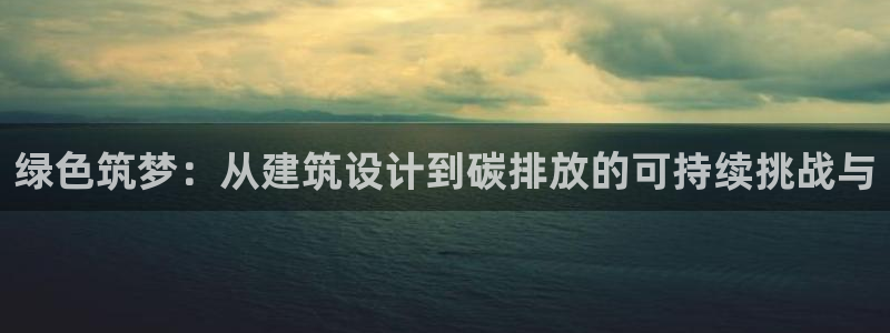 e尊国际-e尊国际官网：绿色筑梦：从建筑设计到碳排放的可持续挑战与