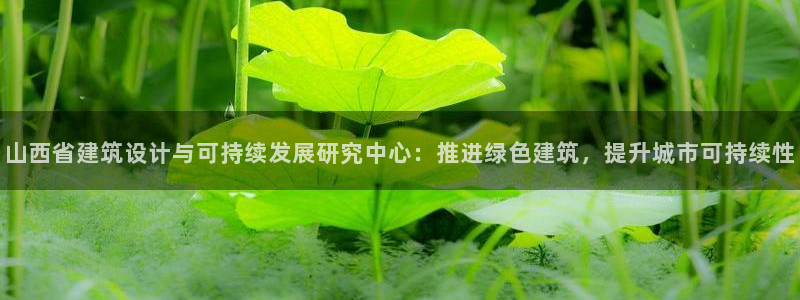 e尊国际的手机登录网站：山西省建筑设计与可持续发展研究中心：推进绿色建筑，提升城市可持续性